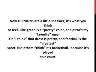 Now OPINIONS are a little sneakier, it’s what you
think
or feel. Like green is a “pretty” color, and pizza’s my
“favorite” meal.
Or “I think” that dress is pretty, and football is the
“greatest”
sport. But others “think” it’s basketball…because it’s
played
on a court.
 