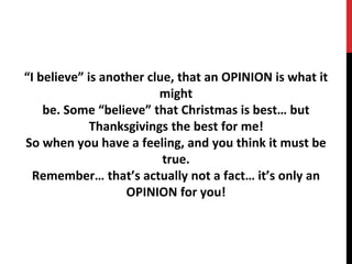 “I believe” is another clue, that an OPINION is what it
might
be. Some “believe” that Christmas is best… but
Thanksgivings the best for me!
So when you have a feeling, and you think it must be
true.
Remember… that’s actually not a fact… it’s only an
OPINION for you!
 