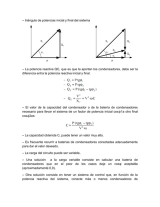 – triángulo de potencias inicial y final del sistema




– La potencia reactiva QC, que es que la aportan los condensadores, debe ser la
diferencia entra la potencia reactiva inicial y final.




– El valor de la capacidad del condensador o de la batería de condensadores
necesario para llevar el sistema de un factor de potencia inicial cosϕ1a otro final
cosϕ2es:




– La capacidad obtenida C, puede tener un valor muy alto.

– Es frecuente recurrir a baterías de condensadores conectadas adecuadamente
para dar el valor deseado.

– La carga del circuito puede ser variable.

– Una solución a la carga variable consiste en calcular una batería de
condensadores que en el peor de los casos deje un cosφ aceptable
(aproximadamente 0,9).

– Otra solución consiste en tener un sistema de control que, en función de la
potencia reactiva del sistema, conecte más o menos condensadores de
 