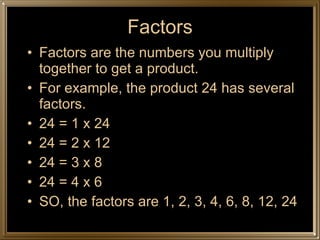 Factors Factors are the numbers you multiply together to get a product. For example, the product 24 has several factors. 24 = 1 x 24 24 = 2 x 12 24 = 3 x 8 24 = 4 x 6 SO, the factors are 1, 2, 3, 4, 6, 8, 12, 24 