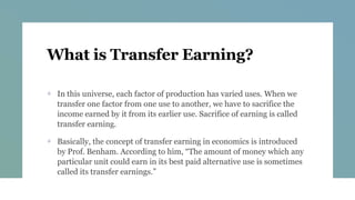 What is Transfer Earning?
+ In this universe, each factor of production has varied uses. When we
transfer one factor from one use to another, we have to sacrifice the
income earned by it from its earlier use. Sacrifice of earning is called
transfer earning.
+ Basically, the concept of transfer earning in economics is introduced
by Prof. Benham. According to him, “The amount of money which any
particular unit could earn in its best paid alternative use is sometimes
called its transfer earnings.”
 