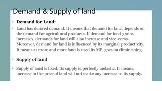 Demand & Supply of land
+ Demand for Land:
+ Land has derived demand. It means that demand for land depends on
the demand for agricultural products. If demand for food grains
increases, demands for land will also increase and vice-versa.
Moreover, demand for land is influenced by its marginal productivity.
It means as more and more land is used its MP1 goes on diminishing.
+ Supply of land
+ Supply of land is fixed. Its supply is perfectly inelastic. It means,
increase in the price of land will not evoke any increase in its supply.
 