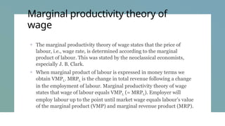Marginal productivity theory of
wage
+ The marginal productivity theory of wage states that the price of
labour, i.e., wage rate, is determined according to the marginal
product of labour. This was stated by the neo­
classical economists,
especially J. B. Clark.
+ When marginal product of labour is expressed in money terms we
obtain VMPL. MRPL is the change in total revenue following a change
in the employment of labour. Marginal productivity theory of wage
states that wage of labour equals VMPL (= MRPL). Employer will
employ labour up to the point until market wage equals labour’s value
of the marginal product (VMP) and marginal revenue product (MRP).
 