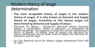 Modern theory of wage
determination
+ The most acceptable theory of wages is the modern
theory of wages. It is also known as Demand and Supply
theory of wages. According to this theory wages are
determined by demand and supply of labour.
+ Demand for labour : Producers demand labour because
labour is productive. When a labourer is employed he
produces goods. The capacity of labourer can be measured in
terms of goods. At higher level of wages the demand for
labour will be low, and at lower level of wages the demand for
labourers will be high.
+ So, the demand curve for labour slopes downward from left
to right.
 