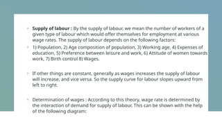 + Supply of labour : By the supply of labour, we mean the number of workers of a
given type of labour which would offer themselves for employment at various
wage rates. The supply of labour depends on the following factors:
+ 1) Population, 2) Age composition of population, 3) Working age, 4) Expenses of
education, 5) Preference between leisure and work, 6) Attitude of women towards
work, 7) Birth control 8) Wages.
+ If other things are constant, generally as wages increases the supply of labour
will increase, and vice versa. So the supply curve for labour slopes upward from
left to right.
+ Determination of wages : According to this theory, wage rate is determined by
the interaction of demand for supply of labour. This can be shown with the help
of the following diagram:
 