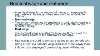 Nominal wage and real wage
+ A nominal wage is the amount of money an employee is
paid, while a real wage is the same amount adjusted for
inflation:
• Nominal wage
• The amount of money an employee is paid, also known as a
money wage. It is the quoted price on a job offer or the
reported salary.
• Real wage
• The nominal wage adjusted for inflation. It measures the
purchasing power of the employee's earnings.
+ Real wages are used to compare wages across periods with
rising prices. If a nominal wage increases more slowly than
inflation, the employee's purchasing power will decline.
 