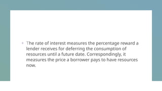 + The rate of interest measures the percentage reward a
lender receives for deferring the consumption of
resources until a future date. Correspondingly, it
measures the price a borrower pays to have resources
now.
 