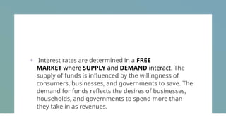 + Interest rates are determined in a FREE
MARKET where SUPPLY and DEMAND interact. The
supply of funds is influenced by the willingness of
consumers, businesses, and governments to save. The
demand for funds reflects the desires of businesses,
households, and governments to spend more than
they take in as revenues.
 