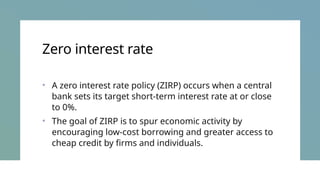 Zero interest rate
• A zero interest rate policy (ZIRP) occurs when a central
bank sets its target short-term interest rate at or close
to 0%.
• The goal of ZIRP is to spur economic activity by
encouraging low-cost borrowing and greater access to
cheap credit by firms and individuals.
 
