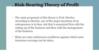 . Risk-Bearing Theory of Profit
+ The main proponent of this theory is Prof. Hawley.
According to Hawley, one of the major functions of an
entrepreneur is to bear risk that is associated first with the
setting up of the business and then with the management
of the business.
+ Risks are some unforeseen conditions against which some
insurance coverage can be taken.
 