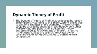 Dynamic Theory of Profit
+ The Dynamic Theory of Profit was proposed by Joseph
Schumpeter. According to this theory, profit arises due
to dynamic changes in the economy. These changes
could be caused by changes in technology, consumer
preferences, and population size. In this theory,
entrepreneurs take advantage of these changes to
make a profit. They are seen as innovators who
constantly look for opportunities to outshine their
competitors.
 