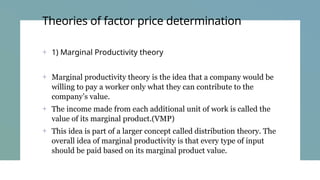 Theories of factor price determination
+ 1) Marginal Productivity theory
+ Marginal productivity theory is the idea that a company would be
willing to pay a worker only what they can contribute to the
company’s value.
+ The income made from each additional unit of work is called the
value of its marginal product.(VMP)
+ This idea is part of a larger concept called distribution theory. The
overall idea of marginal productivity is that every type of input
should be paid based on its marginal product value.
 