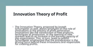 Innovation Theory of Profit
+ The Innovation Theory, proposed by Joseph
Schumpeter as well, places emphasis on the role of
innovations in the process of profit generation.
Innovations like the introduction of new products,
techniques of production, or the opening of new
markets lead to an increase in the earning capacity of
the organization. This, in turn, leads to profits.
Schumpeter emphasized that the entrepreneur is the
driving force behind these innovations and responsible
for creating profits.
 