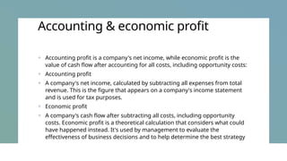 Accounting & economic profit
+ Accounting profit is a company's net income, while economic profit is the
value of cash flow after accounting for all costs, including opportunity costs:
+ Accounting profit
+ A company's net income, calculated by subtracting all expenses from total
revenue. This is the figure that appears on a company's income statement
and is used for tax purposes.
+ Economic profit
+ A company's cash flow after subtracting all costs, including opportunity
costs. Economic profit is a theoretical calculation that considers what could
have happened instead. It's used by management to evaluate the
effectiveness of business decisions and to help determine the best strategy
 