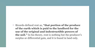 + Ricardo defined rent as, “that portion of the produce
of the earth which is paid to the landlord for the
use of the original and indestructible powers of
the soil.” In his theory, rent is nothing but the producer’s
surplus or differential gain, and it is found in land only.
 