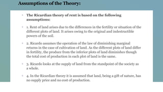 Assumptions of the Theory:
+ The Ricardian theory of rent is based on the following
assumptions:
+ 1. Rent of land arises due to the differences in the fertility or situation of the
different plots of land. It arises owing to the original and indestructible
powers of the soil.
+ 2. Ricardo assumes the operation of the law of diminishing marginal
returns in the case of cultivation of land. As the different plots of land differ
in fertility, the produce from the inferior plots of land diminishes though
the total cost of production in each plot of land is the same.
+ 3. Ricardo looks at the supply of land from the standpoint of the society as
a whole.
+ 4. In the Ricardian theory it is assumed that land, being a gift of nature, has
no supply price and no cost of production.
 