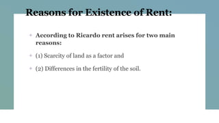 Reasons for Existence of Rent:
+ According to Ricardo rent arises for two main
reasons:
+ (1) Scarcity of land as a factor and
+ (2) Differences in the fertility of the soil.
 
