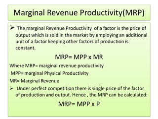 Marginal Revenue Productivity(MRP)
 The marginal Revenue Productivity of a factor is the price of
output which is sold in the market by employing an additional
unit of a factor keeping other factors of production is
constant.
MRP= MPP x MR
Where MRP= marginal revenue productivity
MPP= marginal Physical Productivity
MR= Marginal Revenue
 Under perfect competition there is single price of the factor
of production and output. Hence , the MRP can be calculated:
MRP= MPP x P
 