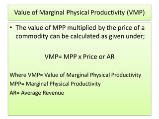 Value of Marginal Physical Productivity (VMP)
• The value of MPP multiplied by the price of a
commodity can be calculated as given under;
VMP= MPP x Price or AR
Where VMP= Value of Marginal Physical Productivity
MPP= Marginal Physical Productivity
AR= Average Revenue
 