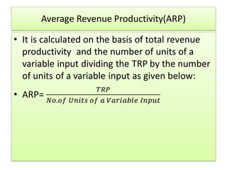 Average Revenue Productivity(ARP)
• It is calculated on the basis of total revenue
productivity and the number of units of a
variable input dividing the TRP by the number
of units of a variable input as given below:
• ARP=
𝑇𝑅𝑃
𝑁𝑜.𝑜𝑓 𝑈𝑛𝑖𝑡𝑠 𝑜𝑓 𝑎 𝑉𝑎𝑟𝑖𝑎𝑏𝑙𝑒 𝐼𝑛𝑝𝑢𝑡
 