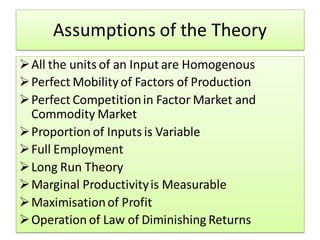 Assumptions of the Theory
All the units of an Input are Homogenous
Perfect Mobility of Factors of Production
Perfect Competitionin Factor Market and
Commodity Market
Proportion of Inputs is Variable
Full Employment
Long Run Theory
Marginal Productivityis Measurable
Maximisationof Profit
Operation of Law of Diminishing Returns
 