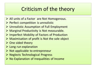 Criticism of the theory
 All units of a Factor are Not Homogenous.
 Perfect competition is unrealistic
 Unrealistic Assumption of Full Employment
 Marginal Productivity is Not measurable.
 Imperfect Mobility of Factors of Production
 Maximisation of profit is Not the sole object
 One sided theory
 Long run explanation
 Not applicable to entrepreneur
 Neglects Technological Progress
 No Explanation of Inequalities of Income
 