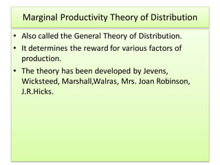 Marginal Productivity Theory of Distribution
• Also called the General Theory of Distribution.
• It determines the reward for various factors of
production.
• The theory has been developed by Jevens,
Wicksteed, Marshall,Walras, Mrs. Joan Robinson,
J.R.Hicks.
 