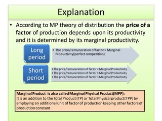 Explanation
• According to MP theory of distribution the price of a
factor of production depends upon its productivity
and it is determined by its marginal productivity.
• The price/remuneration offactor= Marginal
Productivity(perfect competition).
Long
period
•The price/remunerationof factor= Marginal Productivity
•The price/remunerationof factor> Marginal Productivity
•The price/remunerationof factor< Marginal Productivity
Short
period
MarginalProduct is also calledMarginalPhysicalProduct(MPP):
It is an addition to the Total Product(TP) or Total Physicalproduct(TPP)by
employing an additional unit of factorof productionkeeping other factorsof
productionconstant
 
