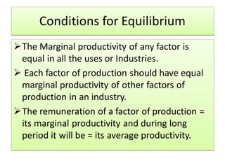 Conditions for Equilibrium
The Marginal productivity of any factor is
equal in all the uses or Industries.
 Each factor of production should have equal
marginal productivity of other factors of
production in an industry.
The remuneration of a factor of production =
its marginal productivity and during long
period it will be = its average productivity.
 