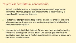 Tres criticas centrales al conductismo
1. Reducir la vida humana a un comportamiento natural, negando los
elementos internos, propios, que precisamente la observación y la
cuantificación no pueden detectar.
2. Sus técnicas otorgan resultados positivos a quien las emplea, ello por si
mismo no demuestra que sea una teoría que explique la totalidad de la
conducta individual/social.
3. La supuesta objetividad de la teoría Skinneriana, que según él garantiza
convertirla psicología en ciencia natural, no es más que una decisión
ideológica, subjetiva, que al final de cuentas, viene a servir al poder para
controlar a sus ciudadanos.
 