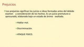 Prejuicios
Los prejuicios significan los juicios o ideas formadas antes del debido
examen . y consideración de los hechos. Es un juicio prematuro o
apresurado, elaborado bajo un estado de ánimo .exaltado.
Hablar mal.
Discriminación.
ATAQUE FISICO.
 