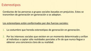 Estereotipos
Conductas de las personas o grupos sociales basadas en prejuicios. Estos se
transmiten de generación en generación o se adoptan.
Los estereotipos están conformados por dos fuerzas sociales:
1. La costumbre que hereda estereotipos de generación en generación.
2. Por los intereses sociales que existen en un momento determinado y orillan
al individuo a captar sólo realidades parciales a fin de que nunca llegue a
obtener una conciencia clara de su realidad.
 