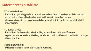 Antecedentes históricos
Gustavo Le Bon:
En su libro psicología de las multitudes dice, la multitud es fácil de manejar
caracterizándose el individuo que está inserto en ellas por un
desvanecimiento de su personalidad y predominio de la personalidad del
inconsciente.
Gabriel Tarde:
En su libro las leyes de la imitación, es una forma de manifestarse
repetitivamente en la sociedad; en el caso de los niños ellos selectivos a l que
desean imitar.
Emilio Durkheim:
Influencias sociales en la actividad humana.
 