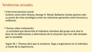 Tendencias actuales
Interrreaccionismo social:
Autores como John Dewey, George H. Mead, Baldwiny Cooley quienes dan
su punto de vista sociológico entre las relaciones generales entre herencia y
ambiente.
Teorías sobre motivación:
La actividad que desarrolla el individuo miembro del grupo será sbre la
base de las definiciones o alternativas de la situación que han sido dictadas
por la sociedad.
Según W. I. Thomas dice que la conducta llega a organizarse en el individuo
. a través de la experiencia.
 
