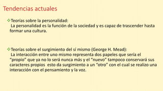 Tendencias actuales
Teorías sobre la personalidad:
La personalidad es la función de la sociedad y es capaz de trascender hasta
formar una cultura.
Teorías sobre el surgimiento del sí mismo (George H. Mead):
La interacción entre uno mismo representa dos papeles que sería el
“propio” que ya no lo será nunca más y el “nuevo” tampoco conservará sus
caracteres propios esto da surgimiento a un “otro” con el cual se realizo una
interacción con el pensamiento y la voz.
 