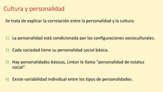 Cultura y personalidad
Se trata de explicar la correlación entre la personalidad y la cultura:
1) La personalidad está condicionada por las configuraciones socioculturales.
2) Cada sociedad tiene su personalidad social básica.
3) Hay personalidades básicas, Linton le llama “personalidad de estatus
social”.
4) Existe variabilidad individual entre los tipos de personalidades.
 