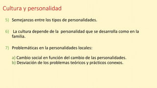 Cultura y personalidad
5) Semejanzas entre los tipos de personalidades.
6) La cultura depende de la personalidad que se desarrolla como en la
familia.
7) Problemáticas en la personalidades locales:
a) Cambio social en función del cambio de las personalidades.
b) Desviación de los problemas teóricos y prácticos conexos.
 