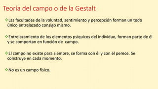Teoría del campo o de la Gestalt
Las facultades de la voluntad, sentimiento y percepción forman un todo
único entrelazado consigo mismo.
Entrelazamiento de los elementos psíquicos del individuo, forman parte de él
y se comportan en función de campo.
El campo no existe para siempre, se forma con él y con él perece. Se
construye en cada momento.
No es un campo físico.
 
