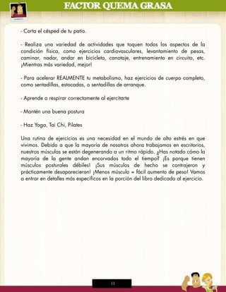 - Corta el césped de tu patio.

- Realiza una variedad de actividades que toquen todos los aspectos de la
condición física, como ejercicios cardiovasculares, levantamiento de pesas,
caminar, nadar, andar en bicicleta, canotaje, entrenamiento en circuito, etc.
¡Mientras más variedad, mejor!

- Para acelerar REALMENTE tu metabolismo, haz ejercicios de cuerpo completo,
como sentadillas, estocadas, o sentadillas de arranque.

- Aprende a respirar correctamente al ejercitarte

- Mantén una buena postura

- Haz Yoga, Tai Chi, Pilates

Una rutina de ejercicios es una necesidad en el mundo de alto estrés en que
vivimos. Debido a que la mayoría de nosotros ahora trabajamos en escritorios,
nuestros músculos se están degenerando a un ritmo rápido. ¿Has notado cómo la
mayoría de la gente andan encorvados todo el tiempo? ¡Es porque tienen
músculos posturales débiles! ¡Sus músculos de hecho se contrajeron y
prácticamente desaparecieron! ¡Menos músculo = fácil aumento de peso! Vamos
a entrar en detalles más específicos en la porción del libro dedicada al ejercicio.




                                        11
 
