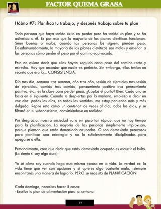 Hábito #7: Planifica tu trabajo, y después trabaja sobre tu plan

Toda persona que haya tenido éxito en perder peso ha tenido un plan y se ha
adherido a él. Es por eso que la mayoría de los planes dietéticos funcionan.
Sean buenos o malos, cuando las personas los siguen, pierden peso.
Desafortunadamente, la mayoría de los planes dietéticos son malos y enseñan a
las personas cómo perder el peso por el camino equivocado.

Esto no quiere decir que ellos hayan seguido cada paso del camino recto y
estrecho. Hay que recordar que nadie es perfecto. Sin embargo, ellos tenían un
secreto que era la... CONSISTENCIA.

Día tras día, semana tras semana, año tras año, sesión de ejercicios tras sesión
de ejercicios, comida tras comida, pensamiento positivo tras pensamiento
positivo, etc., es la clave para perder peso. ¿Captas el punto? Bien. Cada uno se
basa en el siguiente. Cuando te despiertas por la mañana, empieza a decir en
voz alta: ¡todos los días, en todos los sentidos, me estoy poniendo más y más
delgado! Repite esto como un centenar de veces al día, todos los días, y se
filtrará en tu subconsciente, convirtiéndose en realidad.

Por desgracia, nuestra sociedad va a un paso tan rápido, que no hay tiempo
para la planificación. La mayoría de las personas simplemente improvisan,
porque piensan que están demasiado ocupados. O son demasiado perezosos
para planificar una estrategia y no lo suficientemente disciplinados para
apegarse a ella.

Personalmente, creo que decir que estás demasiado ocupado es escurrir el bulto.
(Lo siento si soy algo duro)

Yo sé cómo soy cuando hago esta misma excusa en la vida. La verdad es: la
vida tiene que ver con opciones y si quieres algo bastante malo, ¡siempre
encontrarás una manera de lograrlo. PERO se necesita de PLANIFICACIÓN!


Cada domingo, necesitas hacer 5 cosas:
- Escribe tu plan de alimentación para la semana

                                       14
 