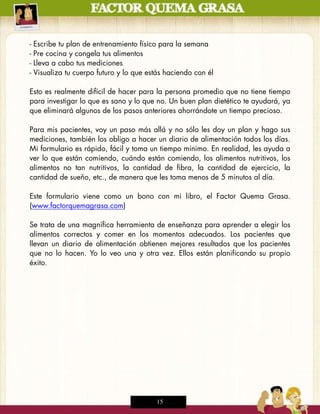 -   Escribe tu plan de entrenamiento físico para la semana
-   Pre cocina y congela tus alimentos
-   Lleva a cabo tus mediciones
-   Visualiza tu cuerpo futuro y lo que estás haciendo con él

Esto es realmente difícil de hacer para la persona promedio que no tiene tiempo
para investigar lo que es sano y lo que no. Un buen plan dietético te ayudará, ya
que eliminará algunos de los pasos anteriores ahorrándote un tiempo precioso.

Para mis pacientes, voy un paso más allá y no sólo les doy un plan y hago sus
mediciones, también los obligo a hacer un diario de alimentación todos los días.
Mi formulario es rápido, fácil y toma un tiempo mínimo. En realidad, les ayuda a
ver lo que están comiendo, cuándo están comiendo, los alimentos nutritivos, los
alimentos no tan nutritivos, la cantidad de fibra, la cantidad de ejercicio, la
cantidad de sueño, etc., de manera que les toma menos de 5 minutos al día.

Este formulario viene como un bono con mi libro, el Factor Quema Grasa.
(www.factorquemagrasa.com)

Se trata de una magnífica herramienta de enseñanza para aprender a elegir los
alimentos correctos y comer en los momentos adecuados. Los pacientes que
llevan un diario de alimentación obtienen mejores resultados que los pacientes
que no lo hacen. Yo lo veo una y otra vez. Ellos están planificando su propio
éxito.




                                           15
 