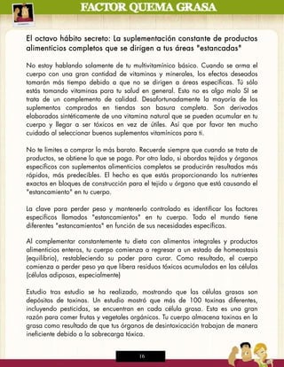 El octavo hábito secreto: La suplementación constante de productos
alimenticios completos que se dirigen a tus áreas "estancadas"

No estoy hablando solamente de tu multivitamínico básico. Cuando se arma el
cuerpo con una gran cantidad de vitaminas y minerales, los efectos deseados
tomarán más tiempo debido a que no se dirigen a áreas específicas. Tú sólo
estás tomando vitaminas para tu salud en general. Esto no es algo malo SI se
trata de un complemento de calidad. Desafortunadamente la mayoría de los
suplementos comprados en tiendas son basura completa. Son derivados
elaborados sintéticamente de una vitamina natural que se pueden acumular en tu
cuerpo y llegar a ser tóxicos en vez de útiles. Así que por favor ten mucho
cuidado al seleccionar buenos suplementos vitamínicos para ti.

No te limites a comprar lo más barato. Recuerde siempre que cuando se trata de
productos, se obtiene lo que se paga. Por otro lado, si abordas tejidos y órganos
específicos con suplementos alimenticios completos se producirán resultados más
rápidos, más predecibles. El hecho es que estás proporcionando los nutrientes
exactos en bloques de construcción para el tejido u órgano que está causando el
"estancamiento" en tu cuerpo.

La clave para perder peso y mantenerlo controlado es identificar los factores
específicos llamados "estancamientos" en tu cuerpo. Todo el mundo tiene
diferentes "estancamientos" en función de sus necesidades específicas.

Al complementar constantemente tu dieta con alimentos integrales y productos
alimenticios enteros, tu cuerpo comienza a regresar a un estado de homeostasis
(equilibrio), restableciendo su poder para curar. Como resultado, el cuerpo
comienza a perder peso ya que libera residuos tóxicos acumulados en las células
(células adiposas, especialmente)

Estudio tras estudio se ha realizado, mostrando que las células grasas son
depósitos de toxinas. Un estudio mostró que más de 100 toxinas diferentes,
incluyendo pesticidas, se encuentran en cada célula grasa. Esta es una gran
razón para comer frutas y vegetales orgánicos. Tu cuerpo almacena toxinas en la
grasa como resultado de que tus órganos de desintoxicación trabajan de manera
ineficiente debido a la sobrecarga tóxica.


                                       16
 