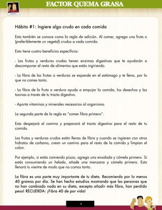 Hábito #1: Ingiere algo crudo en cada comida

Esto también se conoce como la regla de adición. Al comer, agrega una fruta o
(preferiblemente un vegetal) crudos a cada comida.

Esto tiene cuatro beneficios específicos:

- Las frutas y verduras crudas tienen enzimas digestivas que te ayudarán a
descomponer el resto de alimentos que estás ingiriendo.

- La fibra de las frutas o verduras se expande en el estómago y te llena, por lo
que no comes tanto.

- La fibra de la fruta o verdura ayuda a empujar la comida, los desechos y las
toxinas a través de tu tracto digestivo.

- Aporta vitaminas y minerales necesarios al organismo.

La segunda parte de la regla es “comer fibra primero”.

Esto despejará el camino y preparará el tracto digestivo para el resto de tu
comida.

Las frutas y verduras crudas están llenas de fibra y cuando se ingieren con otros
hidratos de carbono, crean un camino para el resto de la comida y limpian el
colon.

Por ejemplo, si estás comiendo pizza, agrega una ensalada y cómela primero. Si
estás consumiendo un helado, añade una manzana y cómela primero. Esto
llenará tu vientre de modo que no comas tanto.

La fibra es una parte muy importante de tu dieta. Recomiendo por lo menos
40 gramos por día. Se han hecho estudios mostrando que las personas que
no han cambiado nada en su dieta, excepto añadir más fibra, han perdido
peso! RECUERDA: ¡Fibra 40 de por vida!


                                            4
 