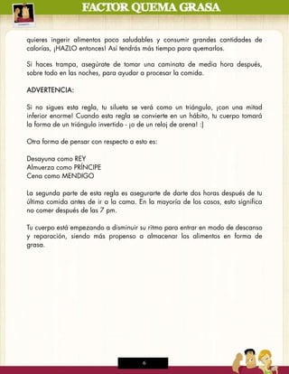 quieres ingerir alimentos poco saludables y consumir grandes cantidades de
calorías, ¡HAZLO entonces! Así tendrás más tiempo para quemarlos.
6 of 19
Si haces trampa, asegúrate de tomar una caminata de media hora después,
sobre todo en las noches, para ayudar a procesar la comida.

ADVERTENCIA:

Si no sigues esta regla, tu silueta se verá como un triángulo, ¡con una mitad
inferior enorme! Cuando esta regla se convierte en un hábito, tu cuerpo tomará
la forma de un triángulo invertido - ¡o de un reloj de arena! :)

Otra forma de pensar con respecto a esto es:

Desayuna como REY
Almuerza como PRÍNCIPE
Cena como MENDIGO

La segunda parte de esta regla es asegurarte de darte dos horas después de tu
última comida antes de ir a la cama. En la mayoría de los casos, esto significa
no comer después de las 7 pm.

Tu cuerpo está empezando a disminuir su ritmo para entrar en modo de descanso
y reparación, siendo más propenso a almacenar los alimentos en forma de
grasa.




                                       6
 