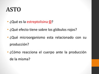ASTO
• ¿Qué es la estreptolisina O?
• ¿Qué efecto tiene sobre los glóbulos rojos?
• ¿Qué microorganismo esta relacionado con su
producción?
• ¿Cómo reacciona el cuerpo ante la producción
de la misma?
 