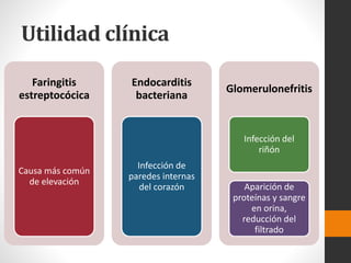 Utilidad clínica
Faringitis
estreptocócica
Causa más común
de elevación
Endocarditis
bacteriana
Infección de
paredes internas
del corazón
Glomerulonefritis
Infección del
riñón
Aparición de
proteínas y sangre
en orina,
reducción del
filtrado
 