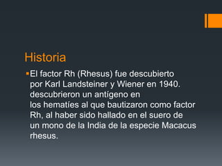 Historia
El factor Rh (Rhesus) fue descubierto
por Karl Landsteiner y Wiener en 1940.
descubrieron un antígeno en
los hematíes al que bautizaron como factor
Rh, al haber sido hallado en el suero de
un mono de la India de la especie Macacus
rhesus.