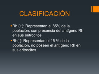 Rh (+): Representan el 85% de la
población, con presencia del antígeno Rh
en sus eritrocitos.
Rh(-): Representan el 15 % de la
población, no poseen el antígeno Rh en
sus eritrocitos.
CLASIFICACIÓN