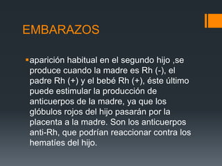 EMBARAZOS
aparición habitual en el segundo hijo ,se
produce cuando la madre es Rh (-), el
padre Rh (+) y el bebé Rh (+), éste último
puede estimular la producción de
anticuerpos de la madre, ya que los
glóbulos rojos del hijo pasarán por la
placenta a la madre. Son los anticuerpos
anti-Rh, que podrían reaccionar contra los
hematíes del hijo.