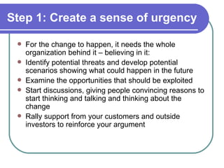 Step 1: Create a sense of urgency For the change to happen, it needs the whole organization behind it – believing in it: Identify potential threats and develop potential scenarios showing what could happen in the future Examine the opportunities that should be exploited Start discussions, giving people convincing reasons to start thinking and talking and thinking about the change Rally support from your customers and outside investors to reinforce your argument 
